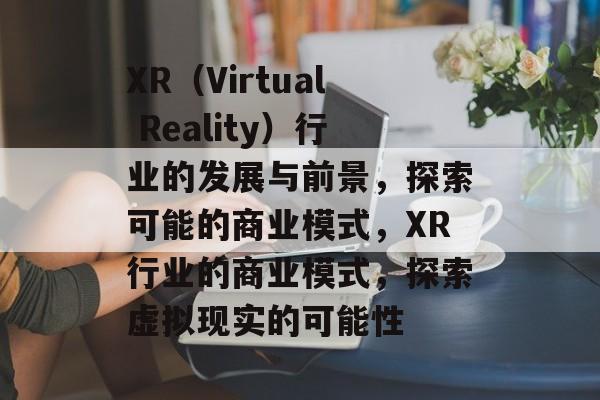 XR（Virtual Reality）行业的发展与前景，探索可能的商业模式，XR行业的商业模式，探索虚拟现实的可能性