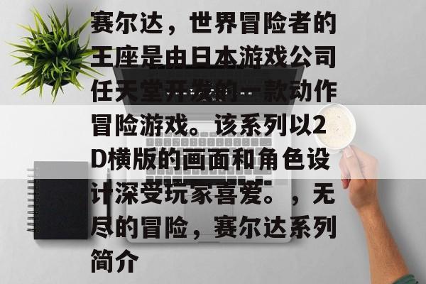 赛尔达，世界冒险者的王座是由日本游戏公司任天堂开发的一款动作冒险游戏。该系列以2D横版的画面和角色设计深受玩家喜爱。，无尽的冒险，赛尔达系列简介