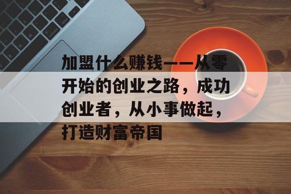 加盟什么赚钱——从零开始的创业之路，成功创业者，从小事做起，打造财富帝国