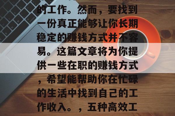 在职场中,很多人都在寻求一种既实用又高薪的工作。然而,要找到一份真正能够让你长期稳定的赚钱方式并不容易。这篇文章将为你提供一些在职的赚钱方式,希望能帮助你在忙碌的生活中找到自己的工作收入。,五种高效工作方式,帮你提高职场收入 在职场中,很多人都在寻求一种既实用又高薪的工作。然而,要找到一份真正能够让你长期稳定的赚钱方式并不容易。这篇文章将为你提供一些在职的赚钱方式,希望能帮助你在忙碌的生活中找到自己的工作收入。,五种高效工作方式,帮你提高职场收入
