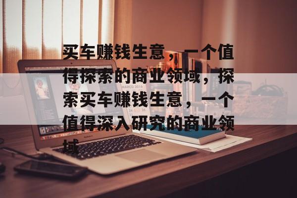 买车赚钱生意，一个值得探索的商业领域，探索买车赚钱生意，一个值得深入研究的商业领域