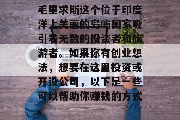 毛里求斯这个位于印度洋上美丽的岛屿国家吸引着无数的投资者和旅游者。如果你有创业想法,想要在这里投资或开设公司,以下是一些可以帮助你赚钱的方式。 毛里求斯这个位于印度洋上美丽的岛屿国家吸引着无数的投资者和旅游者。如果你有创业想法,想要在这里投资或开设公司,以下是一些可以帮助你赚钱的方式。