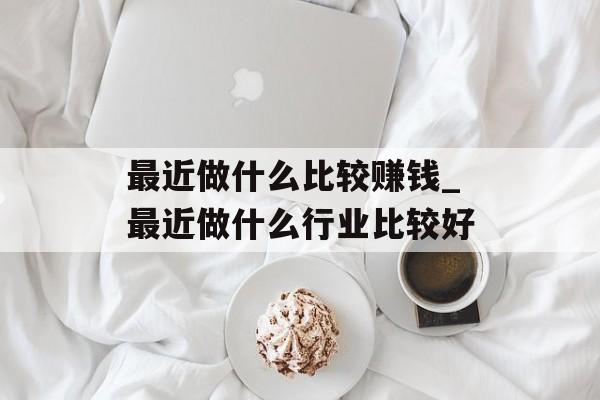 最近做什么比较赚钱_最近做什么行业比较好