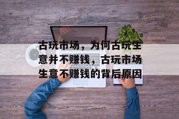 古玩市场,为何古玩生意并不赚钱,古玩市场生意不赚钱的背后原因 古玩市场,为何古玩生意并不赚钱,古玩市场生意不赚钱的背后原因