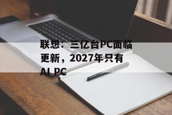 联想:三亿台PC面临更新,2027年只有AI PC 联想:三亿台PC面临更新,2027年只有AI PC