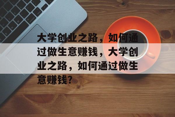大学创业之路，如何通过做生意赚钱，大学创业之路，如何通过做生意赚钱？