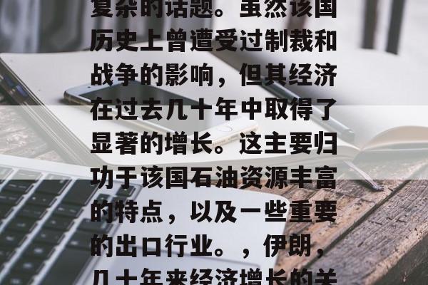 伊朗的经济状况是一个复杂的话题。虽然该国历史上曾遭受过制裁和战争的影响，但其经济在过去几十年中取得了显著的增长。这主要归功于该国石油资源丰富的特点，以及一些重要的出口行业。，伊朗，几十年来经济增长的关键因素