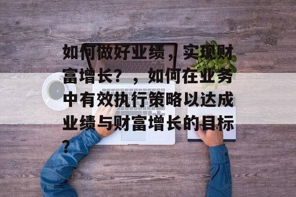 如何做好业绩,实现财富增长?,如何在业务中有效执行策略以达成业绩与财富增长的目标? 如何做好业绩,实现财富增长?,如何在业务中有效执行策略以达成业绩与财富增长的目标?