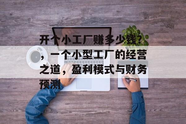 开个小工厂赚多少钱?,一个小型工厂的经营之道,盈利模式与财务预测 开个小工厂赚多少钱?,一个小型工厂的经营之道,盈利模式与财务预测