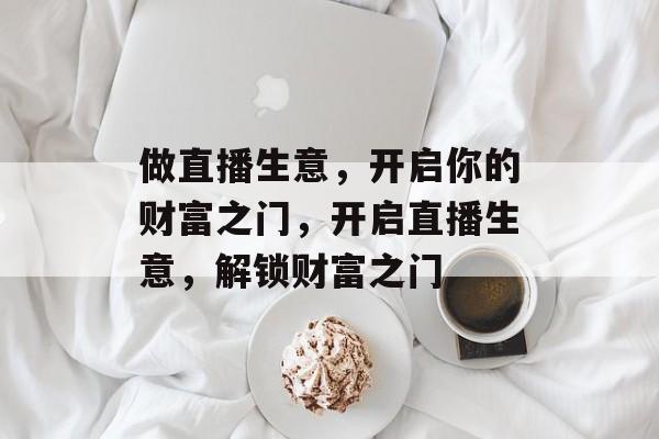 做直播生意,开启你的财富之门,开启直播生意,解锁财富之门 做直播生意,开启你的财富之门,开启直播生意,解锁财富之门