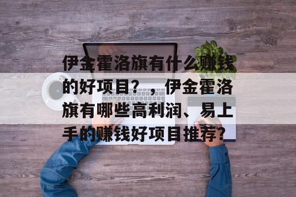 伊金霍洛旗有什么赚钱的好项目?,伊金霍洛旗有哪些高利润、易上手的赚钱好项目推荐? 伊金霍洛旗有什么赚钱的好项目?,伊金霍洛旗有哪些高利润、易上手的赚钱好项目推荐?
