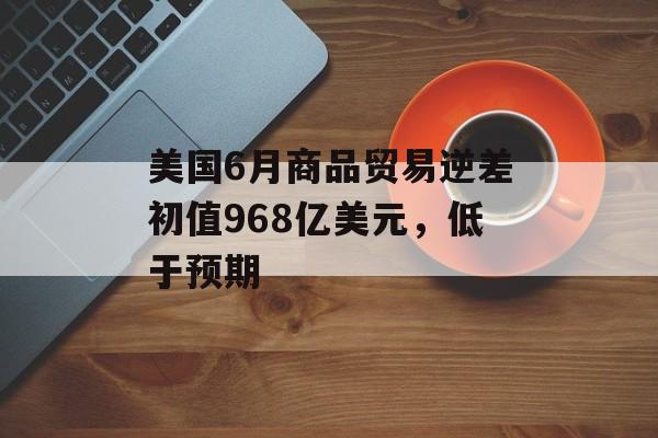 美国6月商品贸易逆差初值968亿美元，低于预期