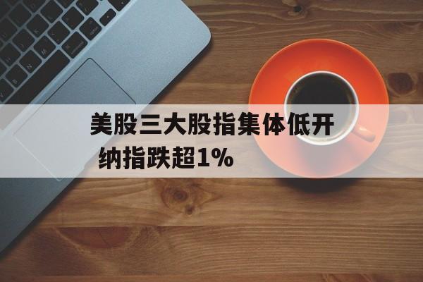 美股三大股指集体低开 纳指跌超1% 美股三大股指集体低开 纳指跌超1%