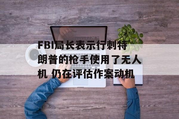 FBI局长表示行刺特朗普的枪手使用了无人机 仍在评估作案动机 FBI局长表示行刺特朗普的枪手使用了无人机 仍在评估作案动机