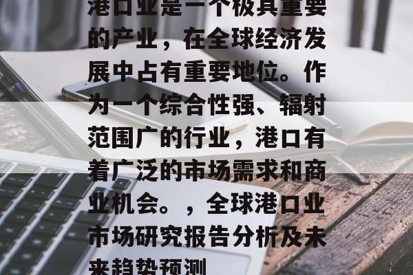 港口业是一个极其重要的产业,在全球经济发展中占有重要地位。作为一个综合性强、辐射范围广的行业,港口有着广泛的市场需求和商业机会。,全球港口业市场研究报告分析及未来趋势预测 港口业是一个极其重要的产业,在全球经济发展中占有重要地位。作为一个综合性强、辐射范围广的行业,港口有着广泛的市场需求和商业机会。,全球港口业市场研究报告分析及未来趋势预测