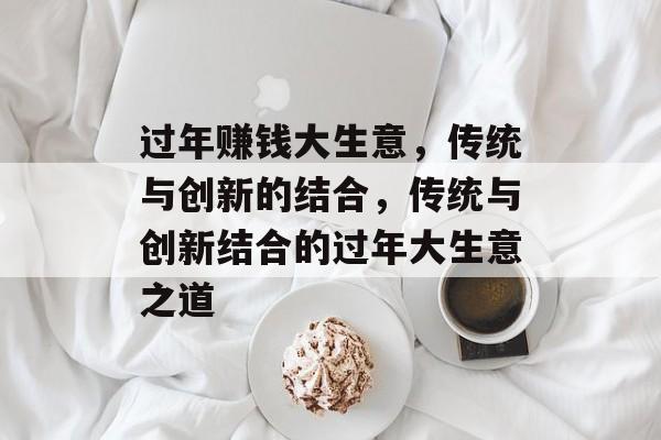 过年赚钱大生意,传统与创新的结合,传统与创新结合的过年大生意之道 过年赚钱大生意,传统与创新的结合,传统与创新结合的过年大生意之道