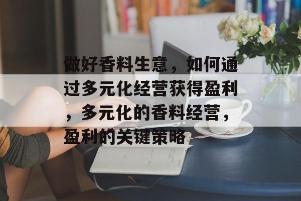 做好香料生意,如何通过多元化经营获得盈利,多元化的香料经营,盈利的关键策略 做好香料生意,如何通过多元化经营获得盈利,多元化的香料经营,盈利的关键策略