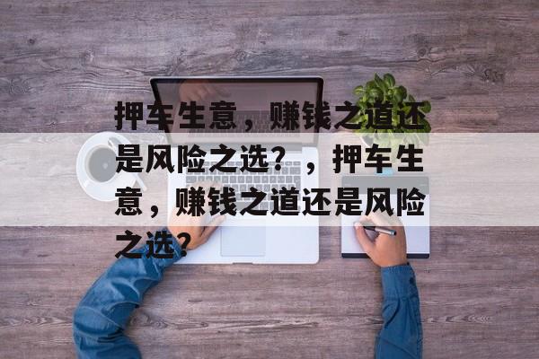 押车生意，赚钱之道还是风险之选？，押车生意，赚钱之道还是风险之选？