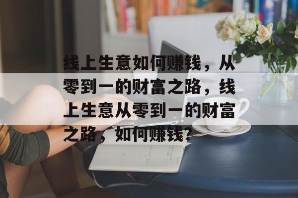 线上生意如何赚钱,从零到一的财富之路,线上生意从零到一的财富之路,如何赚钱? 线上生意如何赚钱,从零到一的财富之路,线上生意从零到一的财富之路,如何赚钱?