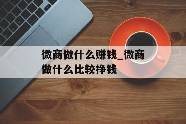 微商做什么赚钱_微商做什么比较挣钱 微商做什么赚钱_微商做什么比较挣钱