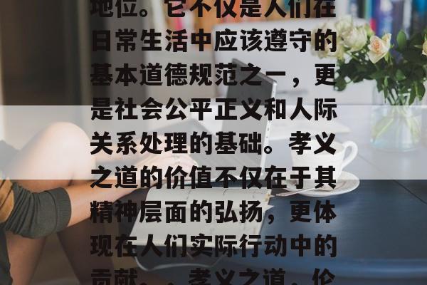 孝义之道,在中国古代社会中具有极其重要的地位。它不仅是人们在日常生活中应该遵守的基本道德规范之一,更是社会公平正义和人际关系处理的基础。孝义之道的价值不仅在于其精神层面的弘扬,更体现在人们实际行动中的贡献。,孝义之道,伦理道德和社会关系的基础 孝义之道,在中国古代社会中具有极其重要的地位。它不仅是人们在日常生活中应该遵守的基本道德规范之一,更是社会公平正义和人际关系处理的基础。孝义之道的价值不仅在于其精神层面的弘扬,更体现在人们实际行动中的贡献。,孝义之道,伦理道德和社会关系的基础