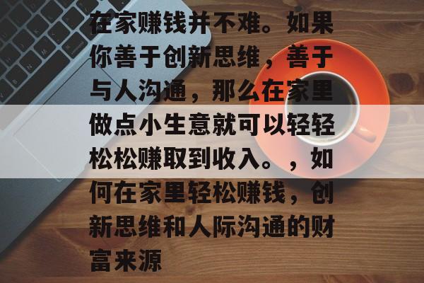 在家赚钱并不难。如果你善于创新思维,善于与人沟通,那么在家里做点小生意就可以轻轻松松赚取到收入。,如何在家里轻松赚钱,创新思维和人际沟通的财富来源 在家赚钱并不难。如果你善于创新思维,善于与人沟通,那么在家里做点小生意就可以轻轻松松赚取到收入。,如何在家里轻松赚钱,创新思维和人际沟通的财富来源