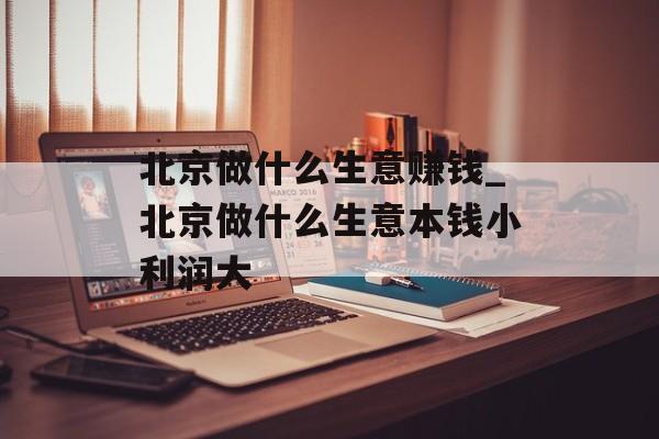 北京做什么生意赚钱_北京做什么生意本钱小利润大 北京做什么生意赚钱_北京做什么生意本钱小利润大