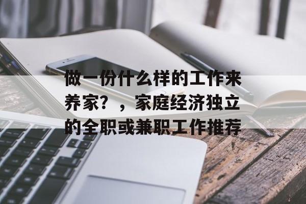 做一份什么样的工作来养家?,家庭经济独立的全职或兼职工作推荐 做一份什么样的工作来养家?,家庭经济独立的全职或兼职工作推荐