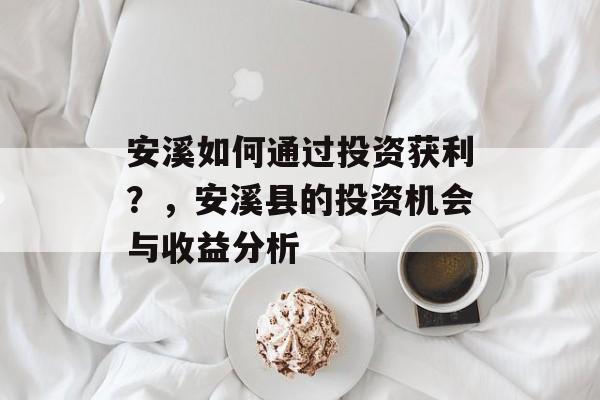 安溪如何通过投资获利？，安溪县的投资机会与收益分析