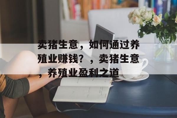 卖猪生意,如何通过养殖业赚钱?,卖猪生意,养殖业盈利之道 卖猪生意,如何通过养殖业赚钱?,卖猪生意,养殖业盈利之道