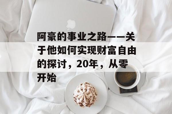 阿豪的事业之路——关于他如何实现财富自由的探讨,20年,从零开始 阿豪的事业之路——关于他如何实现财富自由的探讨,20年,从零开始