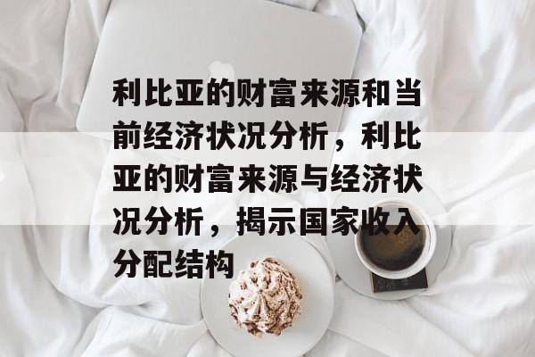 利比亚的财富来源和当前经济状况分析,利比亚的财富来源与经济状况分析,揭示国家收入分配结构 利比亚的财富来源和当前经济状况分析,利比亚的财富来源与经济状况分析,揭示国家收入分配结构
