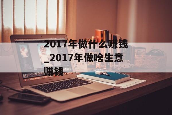 2017年做什么赚钱_2017年做啥生意赚钱 2017年做什么赚钱_2017年做啥生意赚钱