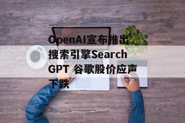 OpenAI宣布推出搜索引擎SearchGPT 谷歌股价应声下跌 OpenAI宣布推出搜索引擎SearchGPT 谷歌股价应声下跌