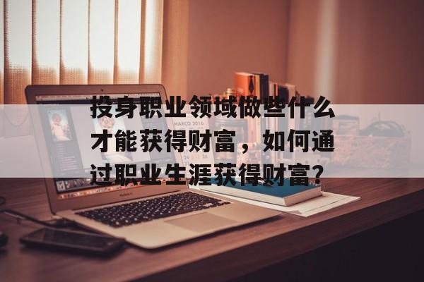 投身职业领域做些什么才能获得财富，如何通过职业生涯获得财富？