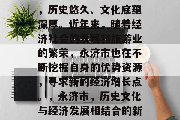 永济市位于山西省中部,历史悠久、文化底蕴深厚。近年来,随着经济社会的发展和旅游业的繁荣,永济市也在不断挖掘自身的优势资源,寻求新的经济增长点。,永济市,历史文化与经济发展相结合的新格局 永济市位于山西省中部,历史悠久、文化底蕴深厚。近年来,随着经济社会的发展和旅游业的繁荣,永济市也在不断挖掘自身的优势资源,寻求新的经济增长点。,永济市,历史文化与经济发展相结合的新格局