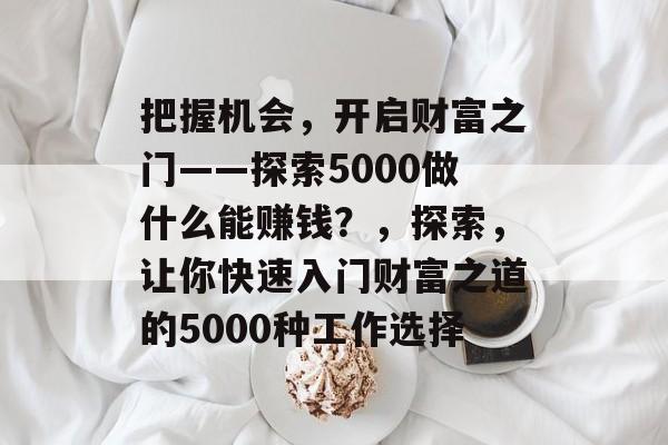 把握机会,开启财富之门——探索5000做什么能赚钱?,探索,让你快速入门财富之道的5000种工作选择 把握机会,开启财富之门——探索5000做什么能赚钱?,探索,让你快速入门财富之道的5000种工作选择