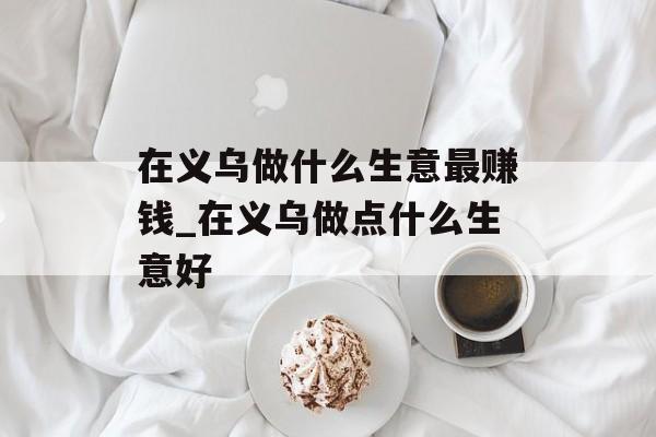 在义乌做什么生意最赚钱_在义乌做点什么生意好 在义乌做什么生意最赚钱_在义乌做点什么生意好