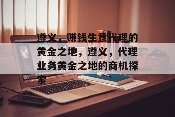 遵义，赚钱生意代理的黄金之地，遵义，代理业务黄金之地的商机探索