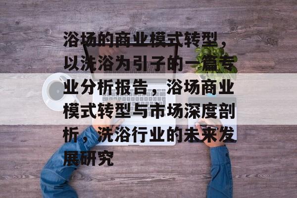 浴场的商业模式转型,以洗浴为引子的一篇专业分析报告,浴场商业模式转型与市场深度剖析,洗浴行业的未来发展研究 浴场的商业模式转型,以洗浴为引子的一篇专业分析报告,浴场商业模式转型与市场深度剖析,洗浴行业的未来发展研究