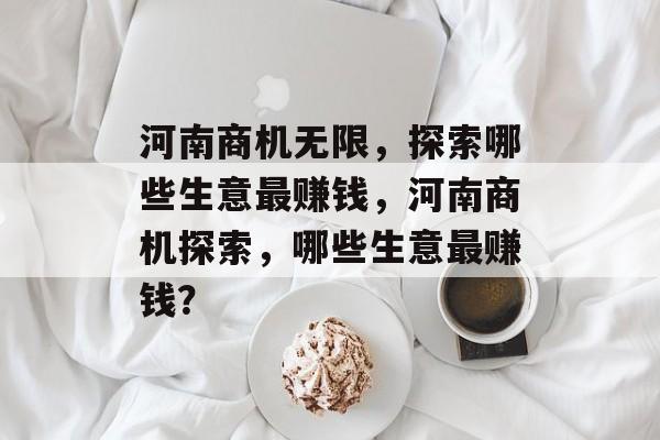 河南商机无限,探索哪些生意最赚钱,河南商机探索,哪些生意最赚钱? 河南商机无限,探索哪些生意最赚钱,河南商机探索,哪些生意最赚钱?