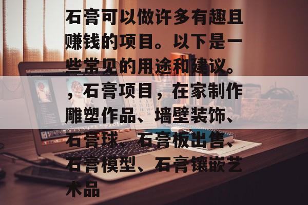 石膏可以做许多有趣且赚钱的项目。以下是一些常见的用途和建议。,石膏项目,在家制作雕塑作品、墙壁装饰、石膏球、石膏板出售、石膏模型、石膏镶嵌艺术品 石膏可以做许多有趣且赚钱的项目。以下是一些常见的用途和建议。,石膏项目,在家制作雕塑作品、墙壁装饰、石膏球、石膏板出售、石膏模型、石膏镶嵌艺术品