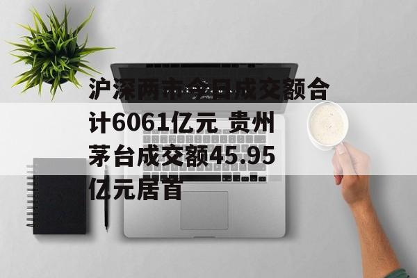 沪深两市今日成交额合计6061亿元 贵州茅台成交额45.95亿元居首 沪深两市今日成交额合计6061亿元 贵州茅台成交额45.95亿元居首