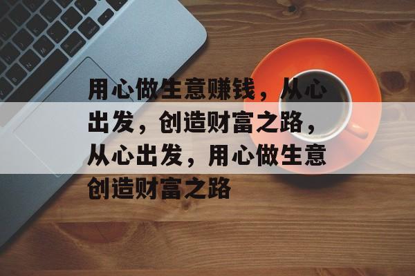 用心做生意赚钱,从心出发,创造财富之路,从心出发,用心做生意创造财富之路 用心做生意赚钱,从心出发,创造财富之路,从心出发,用心做生意创造财富之路