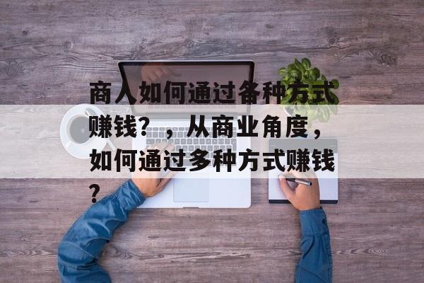 商人如何通过各种方式赚钱？，从商业角度，如何通过多种方式赚钱?