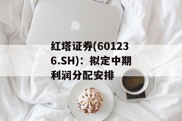 红塔证券(601236.SH):拟定中期利润分配安排 红塔证券(601236.SH):拟定中期利润分配安排