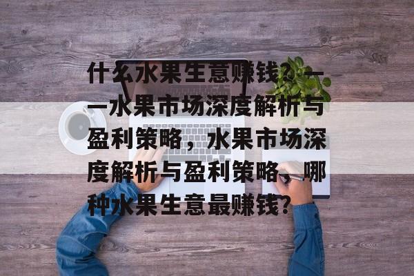 什么水果生意赚钱?——水果市场深度解析与盈利策略,水果市场深度解析与盈利策略,哪种水果生意最赚钱? 什么水果生意赚钱?——水果市场深度解析与盈利策略,水果市场深度解析与盈利策略,哪种水果生意最赚钱?