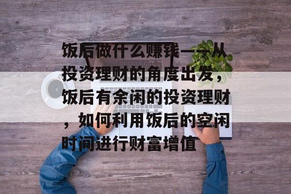 饭后做什么赚钱——从投资理财的角度出发,饭后有余闲的投资理财,如何利用饭后的空闲时间进行财富增值 饭后做什么赚钱——从投资理财的角度出发,饭后有余闲的投资理财,如何利用饭后的空闲时间进行财富增值