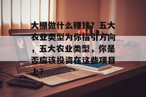 大棚做什么赚钱？五大农业类型为你指引方向，五大农业类型，你是否应该投资在这些项目上?