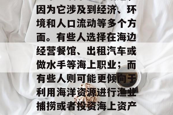 靠海做什么赚钱?这是一个充满争议的话题,因为它涉及到经济、环境和人口流动等多个方面。有些人选择在海边经营餐馆、出租汽车或做水手等海上职业;而有些人则可能更倾向于利用海洋资源进行渔业捕捞或者投资海上资产。,海边的财富之路,各种投资和职业的选择 靠海做什么赚钱?这是一个充满争议的话题,因为它涉及到经济、环境和人口流动等多个方面。有些人选择在海边经营餐馆、出租汽车或做水手等海上职业;而有些人则可能更倾向于利用海洋资源进行渔业捕捞或者投资海上资产。,海边的财富之路,各种投资和职业的选择
